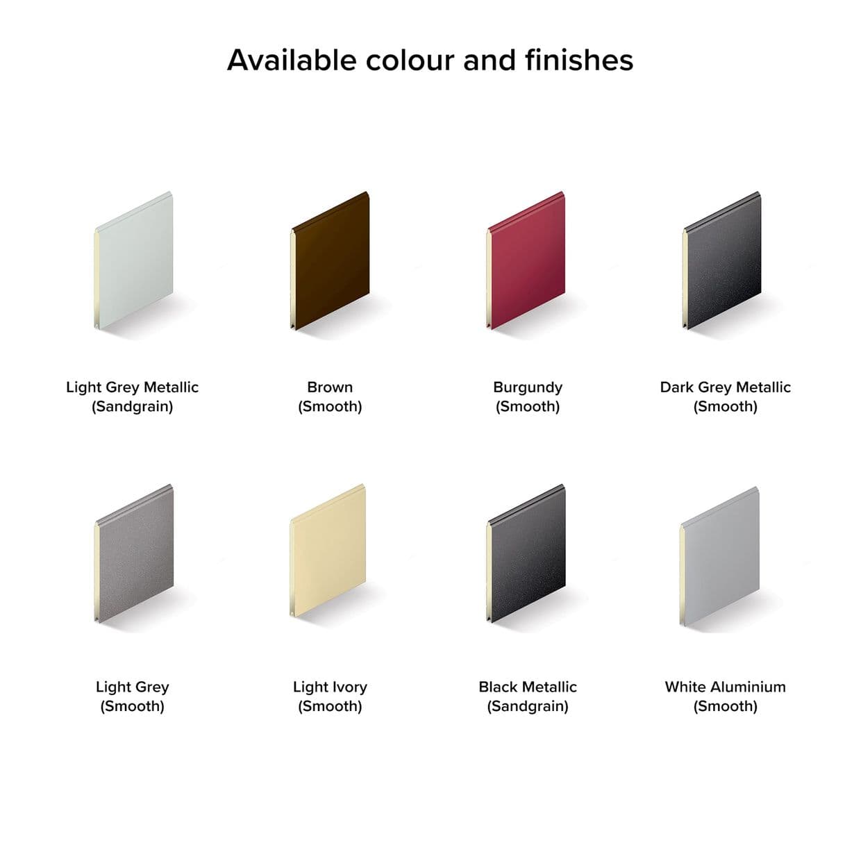 Eight upright rectangular metal sample panels display different colours and surface textures, arranged in two rows with soft shadows on a white background beneath a centered header.

Available colour and finishes

Light Grey Metallic (Sandgrain)
Brown (Smooth)
Burgundy (Smooth)
Dark Grey Metallic (Smooth)
Light Grey (Smooth)
Light Ivory (Smooth)
Black Metallic (Sandgrain)
White Aluminium (Smooth)