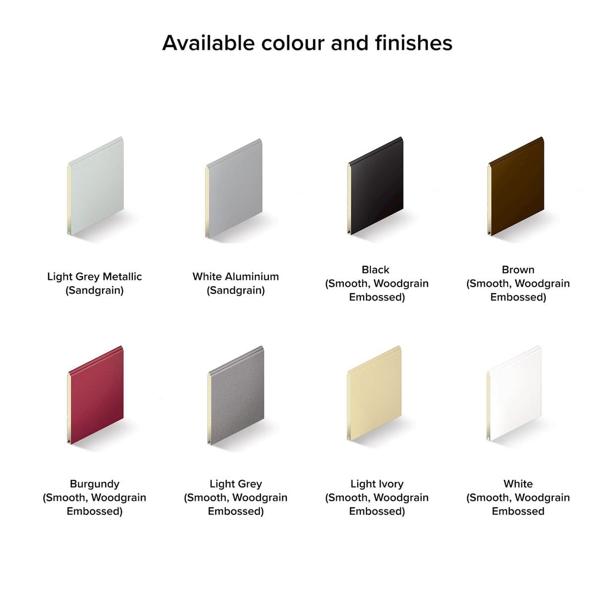 Rectangular finish swatches (metallic, sandgrain, smooth and woodgrain-embossed) arranged in two rows, displaying eight colour samples; set on a white background with soft shadows and a heading above.

Available colour and finishes

Light Grey Metallic (Sandgrain)
White Aluminium (Sandgrain)
Black (Smooth, Woodgrain Embossed)
Brown (Smooth, Woodgrain Embossed)

Burgundy (Smooth, Woodgrain Embossed)
Light Grey (Smooth, Woodgrain Embossed)
Light Ivory (Smooth, Woodgrain Embossed)
White (Smooth, Woodgrain Embossed)