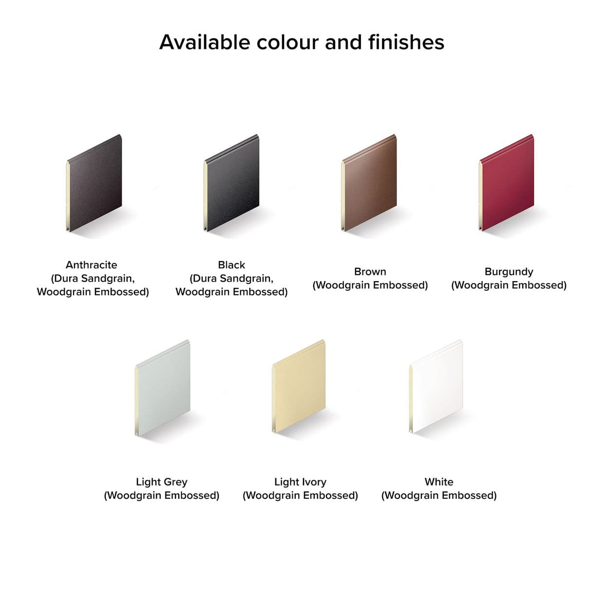 Woodgrain-embossed rectangular panel swatches, eight arranged in two rows and angled to show edges; displaying available finishes on a plain white background as a product color chart.

Available colour and finishes

Anthracite
(Dura Sandgrain, 
Woodgrain Embossed)

Black
(Dura Sandgrain, 
Woodgrain Embossed)

Brown
(Woodgrain Embossed)

Burgundy
(Woodgrain Embossed)

Light Grey
(Woodgrain Embossed)

Light Ivory
(Woodgrain Embossed)

White
(Woodgrain Embossed)